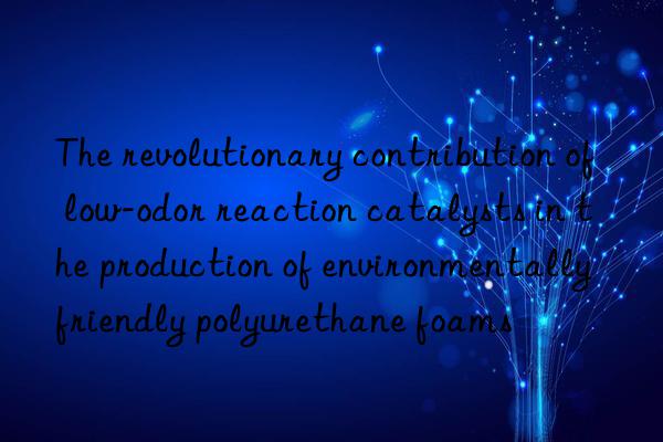 The revolutionary contribution of low-odor reaction catalysts in the production of environmentally friendly polyurethane foams