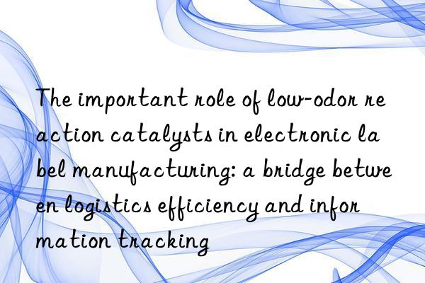 The important role of low-odor reaction catalysts in electronic label manufacturing: a bridge between logistics efficiency and information tracking