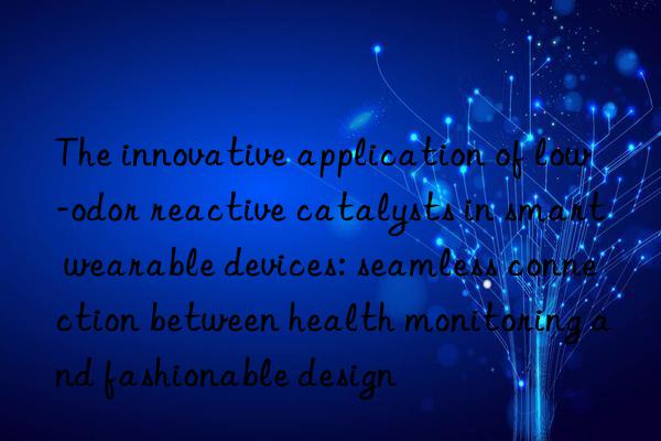 The innovative application of low-odor reactive catalysts in smart wearable devices: seamless connection between health monitoring and fashionable design