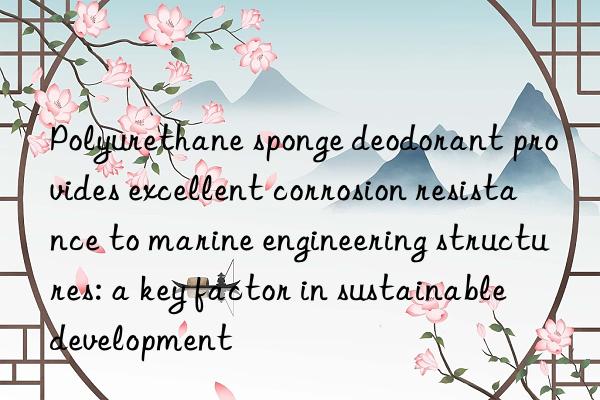 Polyurethane sponge deodorant provides excellent corrosion resistance to marine engineering structures: a key factor in sustainable development