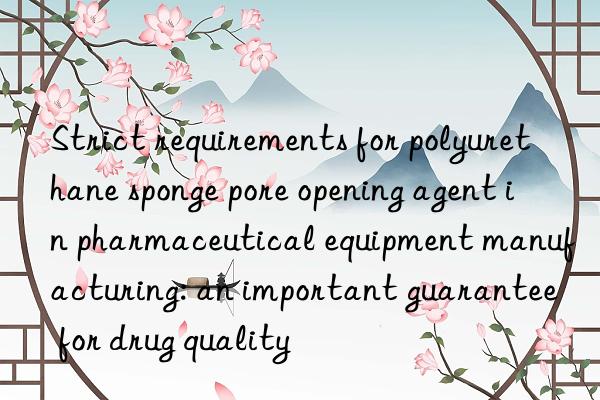 Strict requirements for polyurethane sponge pore opening agent in pharmaceutical equipment manufacturing: an important guarantee for drug quality