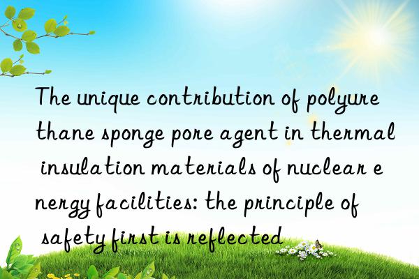 The unique contribution of polyurethane sponge pore agent in thermal insulation materials of nuclear energy facilities: the principle of safety first is reflected