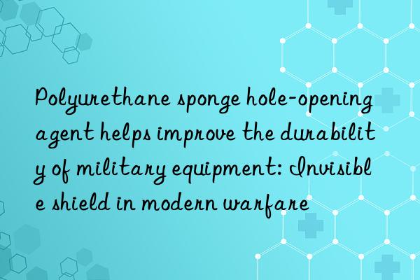 Polyurethane sponge hole-opening agent helps improve the durability of military equipment: Invisible shield in modern warfare