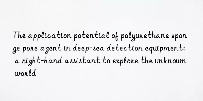 The application potential of polyurethane sponge pore agent in deep-sea detection equipment: a right-hand assistant to explore the unknown world