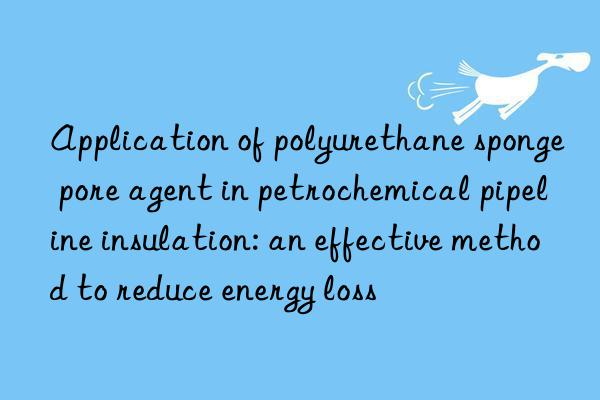 Application of polyurethane sponge pore agent in petrochemical pipeline insulation: an effective method to reduce energy loss