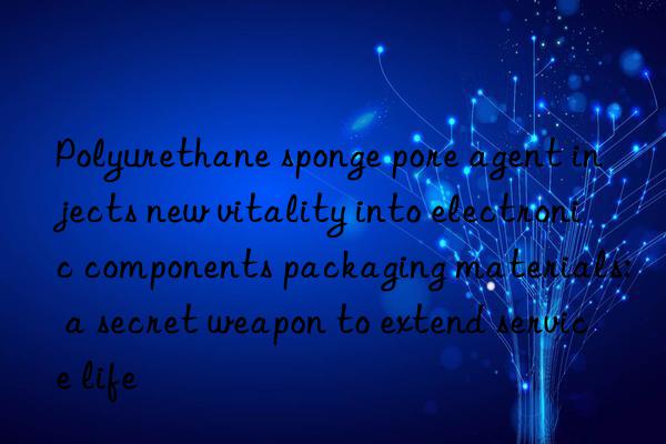 Polyurethane sponge pore agent injects new vitality into electronic components packaging materials: a secret weapon to extend service life