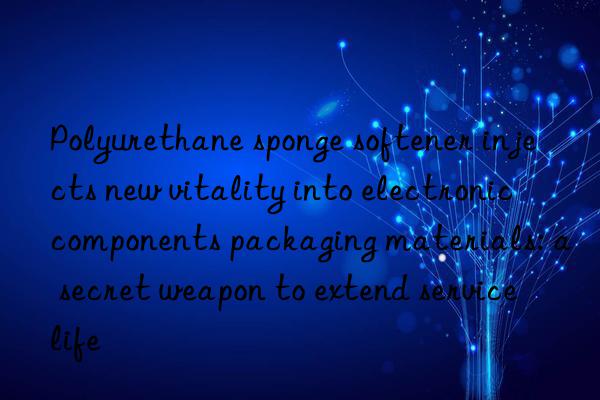 Polyurethane sponge softener injects new vitality into electronic components packaging materials: a secret weapon to extend service life