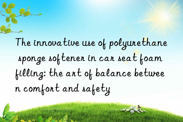 The innovative use of polyurethane sponge softener in car seat foam filling: the art of balance between comfort and safety