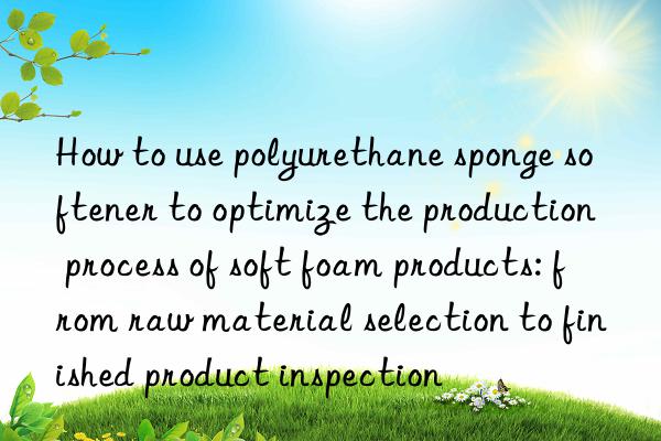 How to use polyurethane sponge softener to optimize the production process of soft foam products: from raw material selection to finished product inspection