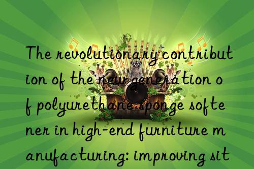 The revolutionary contribution of the new generation of polyurethane sponge softener in high-end furniture manufacturing: improving sitting feeling and appearance quality