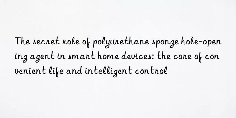 The secret role of polyurethane sponge hole-opening agent in smart home devices: the core of convenient life and intelligent control