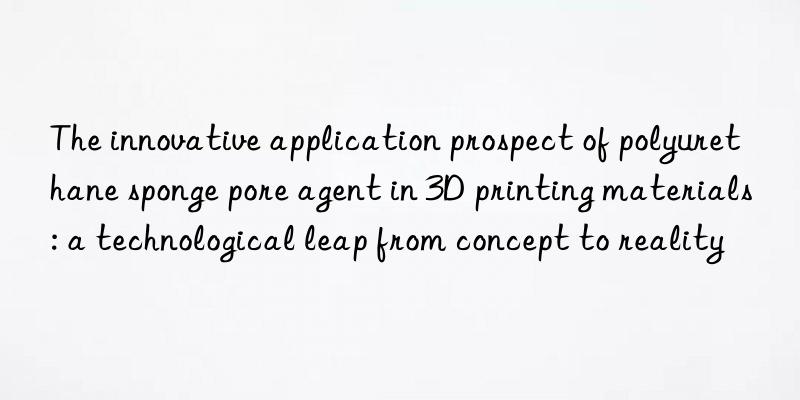 The innovative application prospect of polyurethane sponge pore agent in 3D printing materials: a technological leap from concept to reality