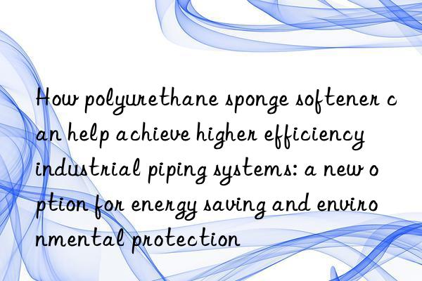 How polyurethane sponge softener can help achieve higher efficiency industrial piping systems: a new option for energy saving and environmental protection