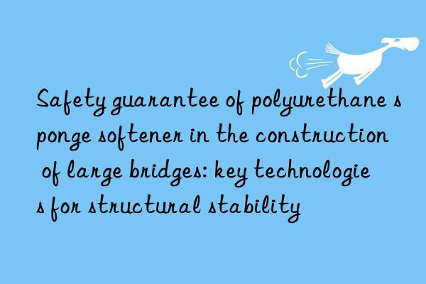 Safety guarantee of polyurethane sponge softener in the construction of large bridges: key technologies for structural stability