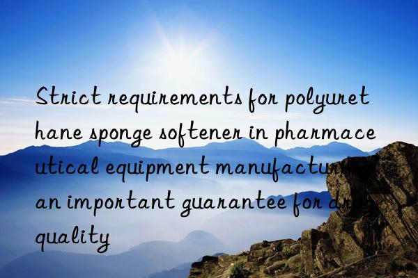 Strict requirements for polyurethane sponge softener in pharmaceutical equipment manufacturing: an important guarantee for drug quality