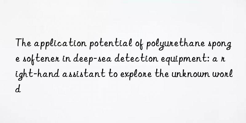 The application potential of polyurethane sponge softener in deep-sea detection equipment: a right-hand assistant to explore the unknown world