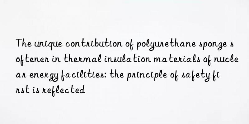 The unique contribution of polyurethane sponge softener in thermal insulation materials of nuclear energy facilities: the principle of safety first is reflected