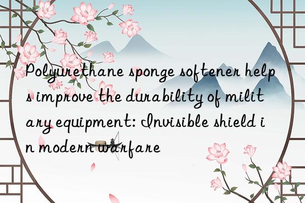 Polyurethane sponge softener helps improve the durability of military equipment: Invisible shield in modern warfare