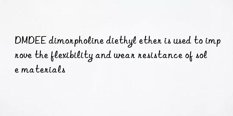 DMDEE dimorpholine diethyl ether is used to improve the flexibility and wear resistance of sole materials