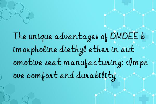 The unique advantages of DMDEE bimorpholine diethyl ether in automotive seat manufacturing: Improve comfort and durability