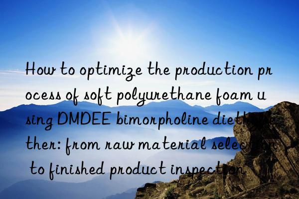 How to optimize the production process of soft polyurethane foam using DMDEE bimorpholine diethyl ether: from raw material selection to finished product inspection