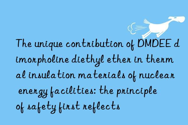 The unique contribution of DMDEE dimorpholine diethyl ether in thermal insulation materials of nuclear energy facilities: the principle of safety first reflects