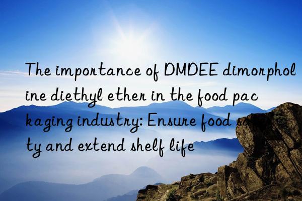 The importance of DMDEE dimorpholine diethyl ether in the food packaging industry: Ensure food safety and extend shelf life