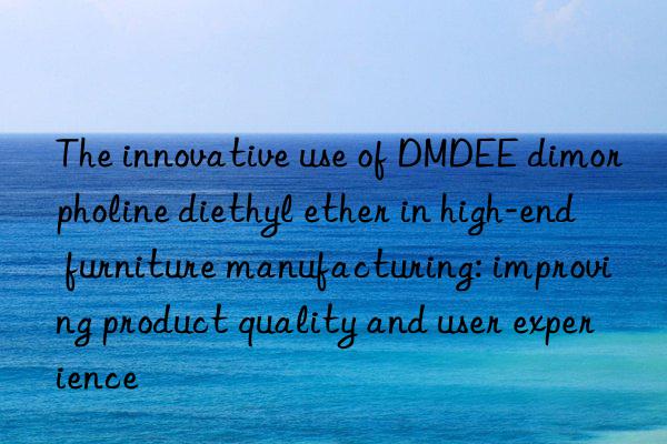 The innovative use of DMDEE dimorpholine diethyl ether in high-end furniture manufacturing: improving product quality and user experience