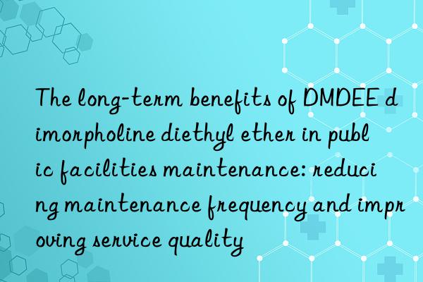 The long-term benefits of DMDEE dimorpholine diethyl ether in public facilities maintenance: reducing maintenance frequency and improving service quality