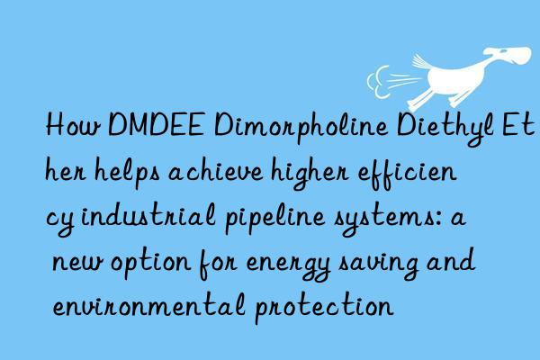 How DMDEE Dimorpholine Diethyl Ether helps achieve higher efficiency industrial pipeline systems: a new option for energy saving and environmental protection
