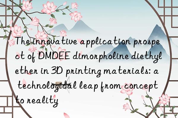 The innovative application prospect of DMDEE dimorpholine diethyl ether in 3D printing materials: a technological leap from concept to reality