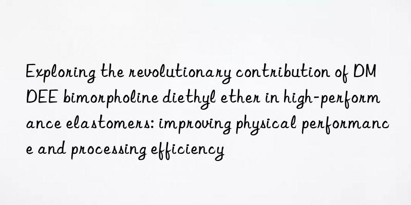 Exploring the revolutionary contribution of DMDEE bimorpholine diethyl ether in high-performance elastomers: improving physical performance and processing efficiency