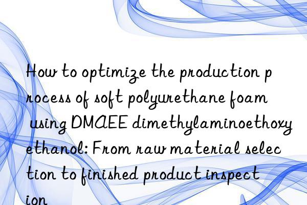 How to optimize the production process of soft polyurethane foam using DMAEE dimethylaminoethoxyethanol: From raw material selection to finished product inspection