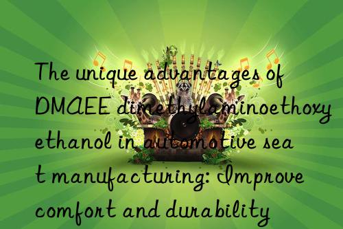 The unique advantages of DMAEE dimethylaminoethoxyethanol in automotive seat manufacturing: Improve comfort and durability