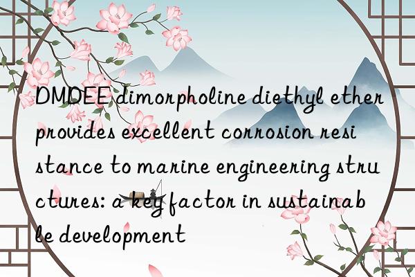 DMDEE dimorpholine diethyl ether provides excellent corrosion resistance to marine engineering structures: a key factor in sustainable development