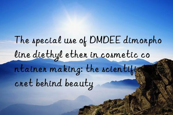 The special use of DMDEE dimorpholine diethyl ether in cosmetic container making: the scientific secret behind beauty