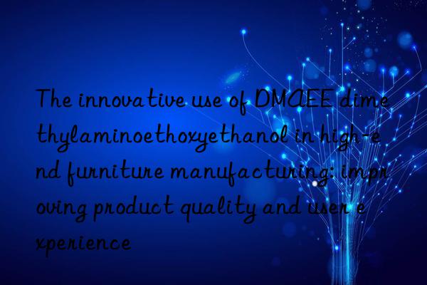 The innovative use of DMAEE dimethylaminoethoxyethanol in high-end furniture manufacturing: improving product quality and user experience