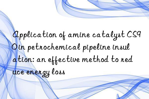 Application of amine catalyst CS90 in petrochemical pipeline insulation: an effective method to reduce energy loss
