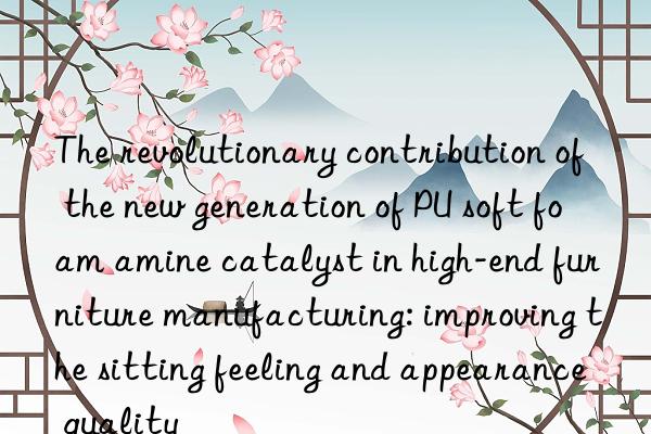 The revolutionary contribution of the new generation of PU soft foam amine catalyst in high-end furniture manufacturing: improving the sitting feeling and appearance quality