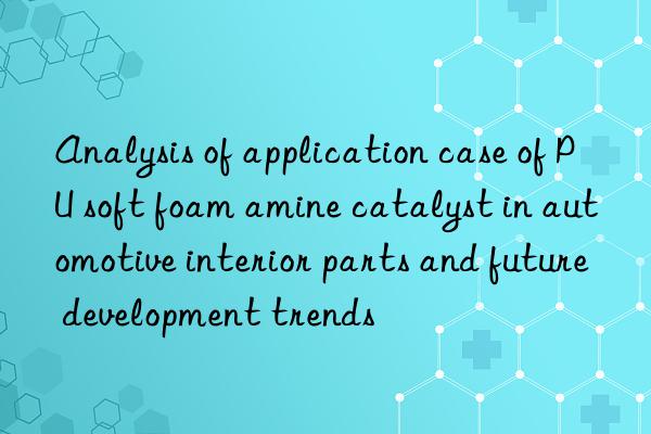 Analysis of application case of PU soft foam amine catalyst in automotive interior parts and future development trends