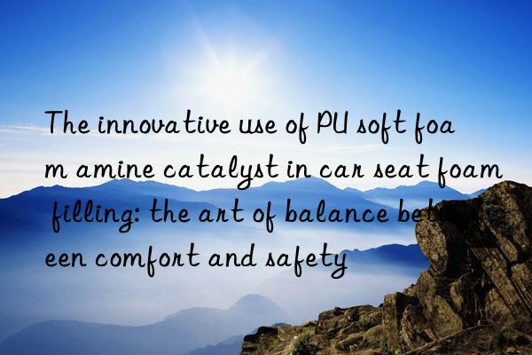 The innovative use of PU soft foam amine catalyst in car seat foam filling: the art of balance between comfort and safety