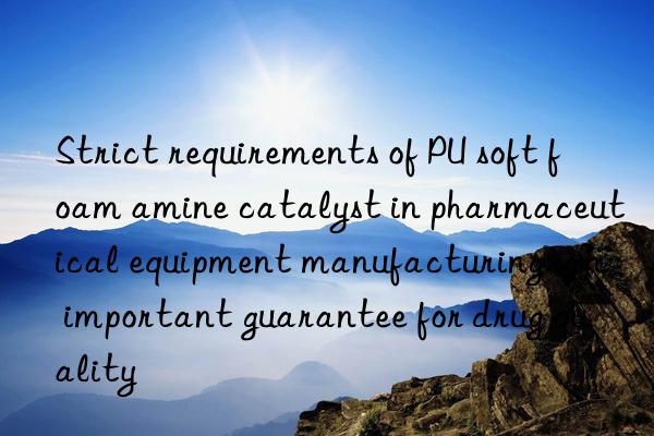 Strict requirements of PU soft foam amine catalyst in pharmaceutical equipment manufacturing: an important guarantee for drug quality