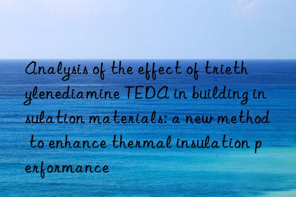 Analysis of the effect of triethylenediamine TEDA in building insulation materials: a new method to enhance thermal insulation performance