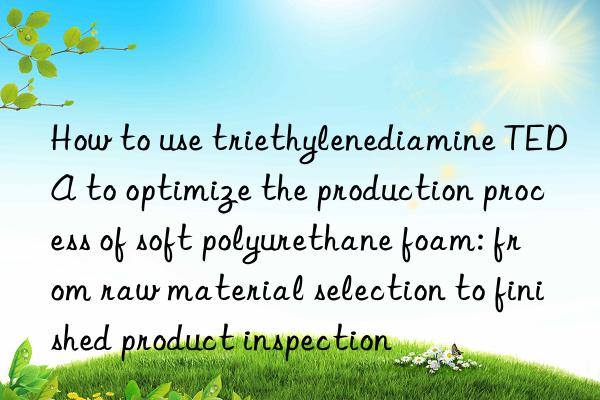 How to use triethylenediamine TEDA to optimize the production process of soft polyurethane foam: from raw material selection to finished product inspection