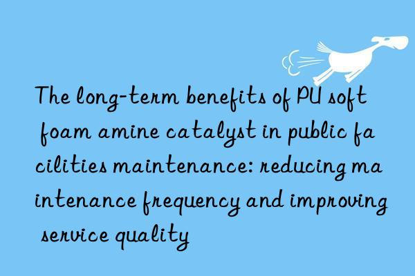 The long-term benefits of PU soft foam amine catalyst in public facilities maintenance: reducing maintenance frequency and improving service quality