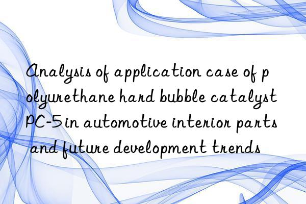 Analysis of application case of polyurethane hard bubble catalyst PC-5 in automotive interior parts and future development trends
