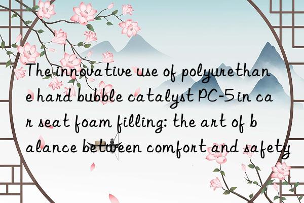 The innovative use of polyurethane hard bubble catalyst PC-5 in car seat foam filling: the art of balance between comfort and safety