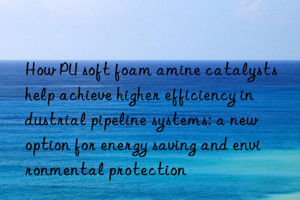 How PU soft foam amine catalysts help achieve higher efficiency industrial pipeline systems: a new option for energy saving and environmental protection