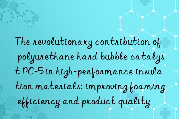The revolutionary contribution of polyurethane hard bubble catalyst PC-5 in high-performance insulation materials: improving foaming efficiency and product quality