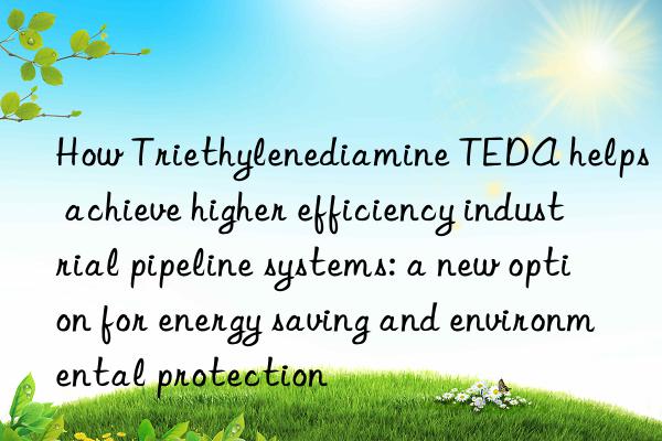 How Triethylenediamine TEDA helps achieve higher efficiency industrial pipeline systems: a new option for energy saving and environmental protection